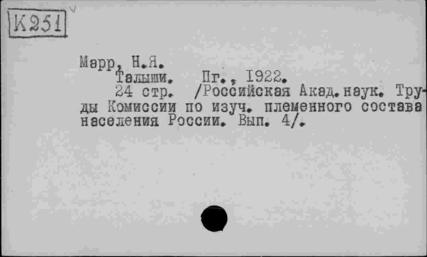 ﻿Марр, Н. Я.
Талыши.
24 стр.
Пг., 1922.
/Российская Акад. наук. Тру-
ды Комиссии по изуч. племенного состава населения России. Вып. 4/.